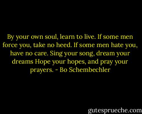 By your own soul, learn to live.<br />If some men force you, take no heed.<br />If some men hate you, have no care.<br />Sing your song, dream your dreams<br />Hope your hopes, and pray your prayers. - Bo Schembechler