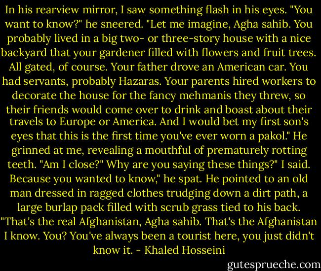 In his rearview mirror, I saw something flash in his eyes. "You want to know?" he sneered. "Let me imagine, Agha sahib. You probably lived in a big two- or three-story house with a nice backyard that your gardener filled with flowers and fruit trees. All gated, of course. Your father drove an American car. You had servants, probably Hazaras. Your parents hired workers to decorate the house for the fancy mehmanis they threw, so their friends would come over to drink and boast about their travels to Europe or America. And I would bet my first son's eyes that this is the first time you've ever worn a pakol." He grinned at me, revealing a mouthful of prematurely rotting teeth. "Am I close?"<br />Why are you saying these things?" I said.<br />Because you wanted to know," he spat. He pointed to an old man dressed in ragged clothes trudging down a dirt path, a large burlap pack filled with scrub grass tied to his back. "That's the real Afghanistan, Agha sahib. That's the Afghanistan I know. You? You've always been a tourist here, you just didn't know it. - Khaled Hosseini