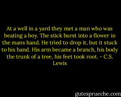 At a well in a yard they met a man who was beating a boy. The stick burst into a flower in the mans hand. He tried to drop it, but it stuck to his hand. His arm became a branch, his body the trunk of a tree, his feet took root. - C.S. Lewis