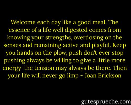 Welcome each day like a good meal. The essence of a life well digested comes from knowing your strengths, overdosing on the senses and remaining active and playful.<br />Keep you hands on the plow, push don't ever stop pushing always be willing to give a little more energy-the tension may always be there. Then your life will never go limp - Joan Erickson