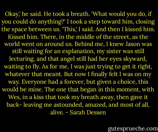 Okay,' he said. He took a breath. 'What would you do, if you could do anything?'<br />I took a step toward him, closing the space between us. 'This,' I said. And then I kissed him.<br />Kissed him. There, in the middle of the street, as the world went on around us. Behind me, I knew Jason was still waiting for an explanation, my sister was still lecturing, and that angel still had her eyes skyward, waiting to fly. As for me, I was just trying to get it right, whatever that meant. But now I finally felt I was on my way. Everyone had a forever, but given a choice, this would be mine. The one that began in this moment, with Wes, in a kiss that took my breath away, then gave it back- leaving me astounded, amazed, and most of all, alive. - Sarah Dessen