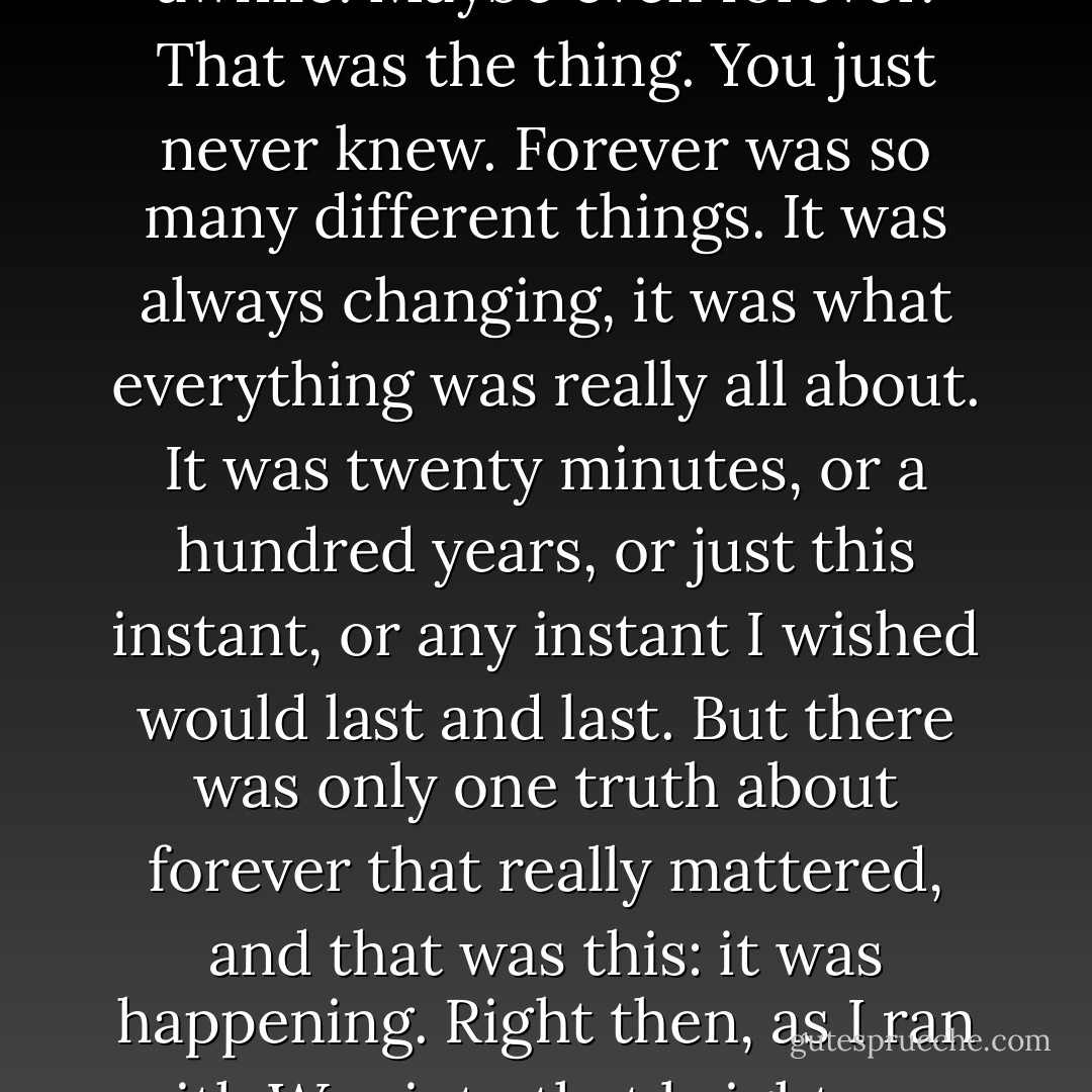 We'd start slow, the way we always did, because the run, and the game, could go on for awhile. Maybe even forever.<br />That was the thing. You just never knew. Forever was so many different things. It was always changing, it was what everything was really all about. It was twenty minutes, or a hundred years, or just this instant, or any instant I wished would last and last. But there was only one truth about forever that really mattered, and that was this: it was happening. Right then, as I ran with Wes into that bright sun, and every moment afterwards. Look, there. Now. Now. Now. - Sarah Dessen