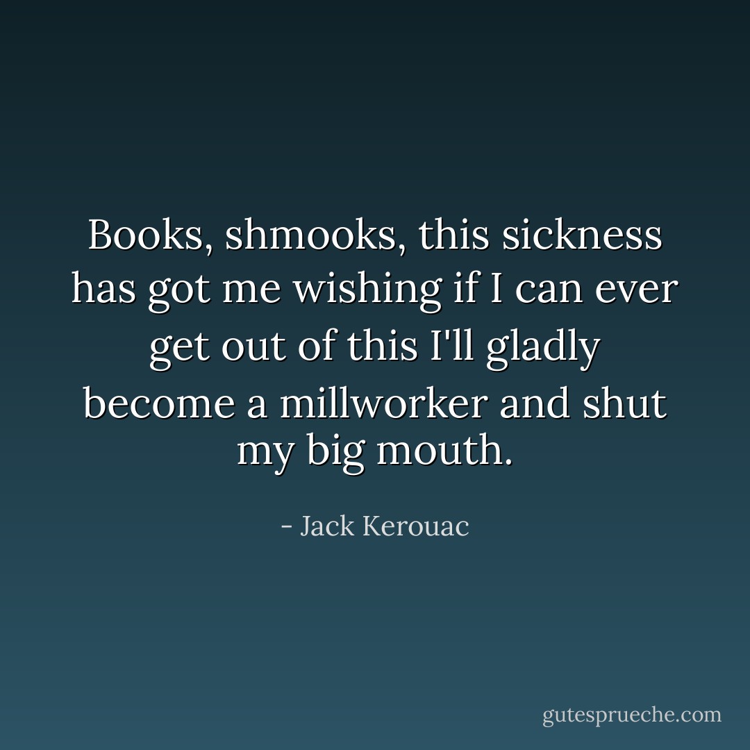 Books, shmooks, this sickness has got me wishing if I can ever get out of this I'll gladly become a millworker and shut my big mouth. - Jack Kerouac