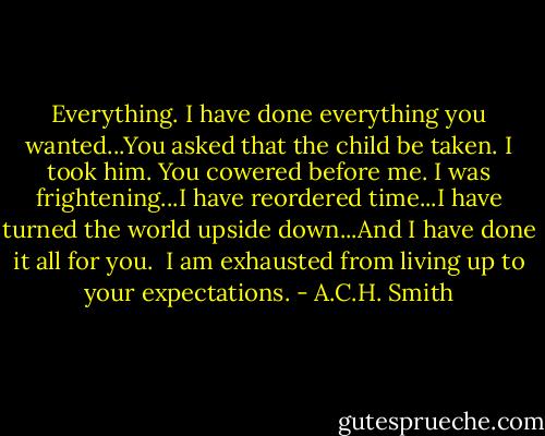 Everything. I have done everything you wanted...You asked that the child be taken. I took him. You cowered before me. I was frightening...I have reordered time...I have turned the world upside down...And I have done it all for you. <br />I am exhausted from living up to your expectations. - A.C.H. Smith