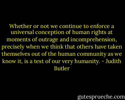 Whether or not we continue to enforce a universal conception of human rights at moments of outrage and incomprehension, precisely when we think that others have taken themselves out of the human community as we know it, is a test of our very humanity. - Judith Butler