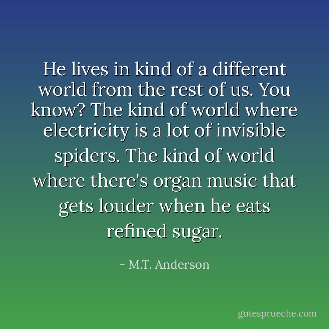He lives in kind of a different world from the rest of us. You know? The kind of world where electricity is a lot of invisible spiders. The kind of world where there's organ music that gets louder when he eats refined sugar. - M.T. Anderson