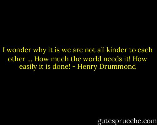 I wonder why it is we are not all kinder to each other ... How much the world needs it! How easily it is done! - Henry Drummond