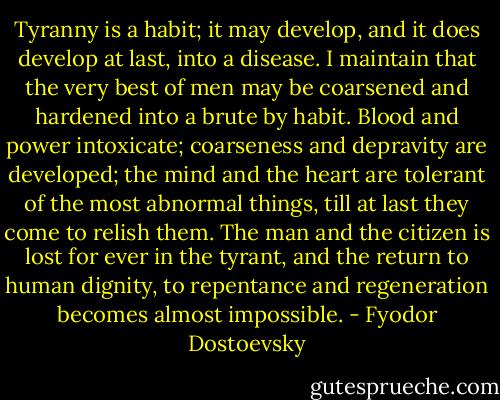 Tyranny is a habit; it may develop, and it does develop at last, into a disease. I maintain that the very best of men may be coarsened and hardened into a brute by habit. Blood and power intoxicate; coarseness and depravity are developed; the mind and the heart are tolerant of the most abnormal things, till at last they come to relish them. The man and the citizen is lost for ever in the tyrant, and the return to human dignity, to repentance and regeneration becomes almost impossible. - Fyodor Dostoevsky