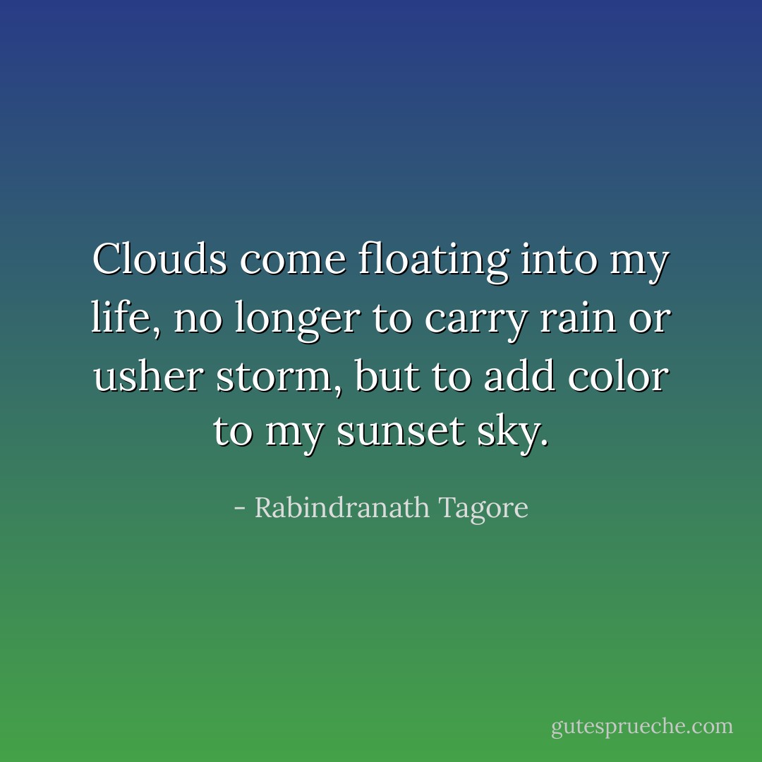 Clouds come floating into my life, no longer to carry rain or usher storm, but to add color to my sunset sky. - Rabindranath Tagore