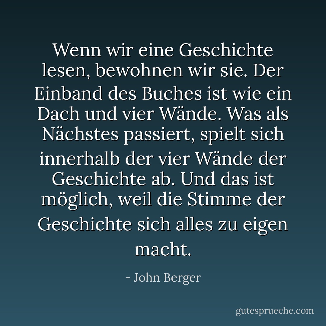 Wenn wir eine Geschichte lesen, bewohnen wir sie. Der Einband des Buches ist wie ein Dach und vier Wände. Was als Nächstes passiert, spielt sich innerhalb der vier Wände der Geschichte ab. Und das ist möglich, weil die Stimme der Geschichte sich alles zu eigen macht. - John Berger<