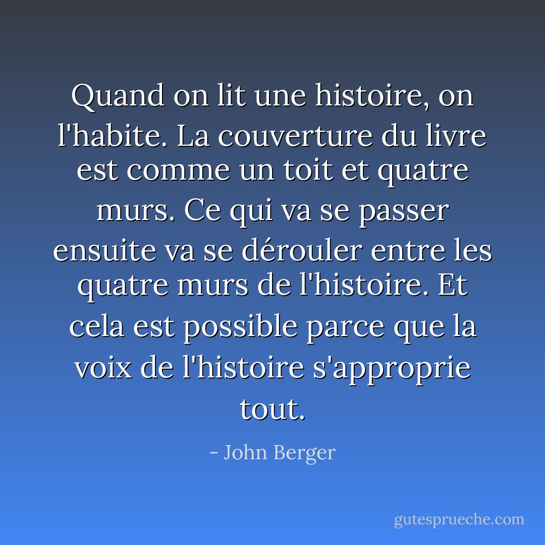 Quand on lit une histoire, on l'habite. La couverture du livre est comme un toit et quatre murs. Ce qui va se passer ensuite va se dérouler entre les quatre murs de l'histoire. Et cela est possible parce que la voix de l'histoire s'approprie tout. - John Berger