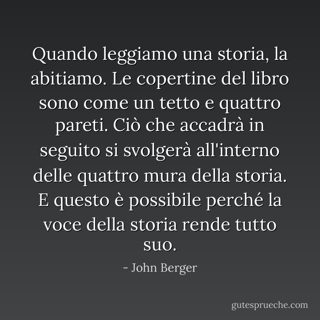 Quando leggiamo una storia, la abitiamo. Le copertine del libro sono come un tetto e quattro pareti. Ciò che accadrà in seguito si svolgerà all'interno delle quattro mura della storia. E questo è possibile perché la voce della storia rende tutto suo. - John Berger