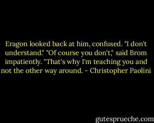 Eragon looked back at him, confused. "I don't understand."<br />"Of course you don't," said Brom impatiently. "That's why I'm teaching you and not the other way around. - Christopher Paolini