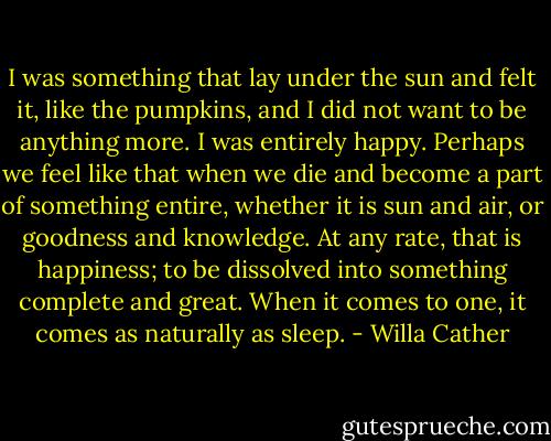 I was something that lay under the sun and felt it, like the pumpkins, and I did not want to be anything more. I was entirely happy. Perhaps we feel like that when we die and become a part of something entire, whether it is sun and air, or goodness and knowledge. At any rate, that is happiness; to be dissolved into something complete and great. When it comes to one, it comes as naturally as sleep. - Willa Cather