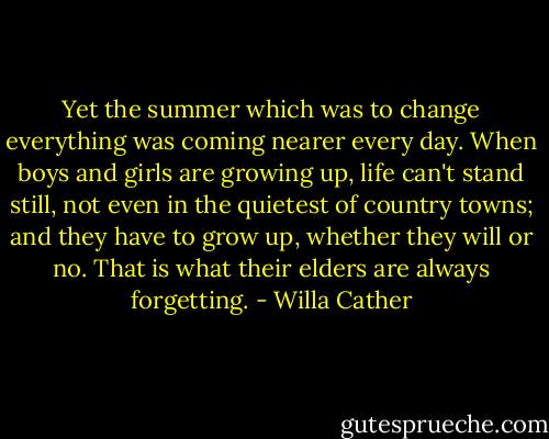 Yet the summer which was to change everything was coming nearer every day. When boys and girls are growing up, life can't stand still, not even in the quietest of country towns; and they have to grow up, whether they will or no. That is what their elders are always forgetting. - Willa Cather