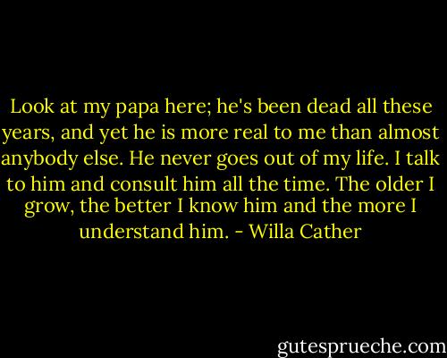 Look at my papa here; he's been dead all these years, and yet he is more real to me than almost anybody else. He never goes out of my life. I talk to him and consult him all the time. The older I grow, the better I know him and the more I understand him. - Willa Cather