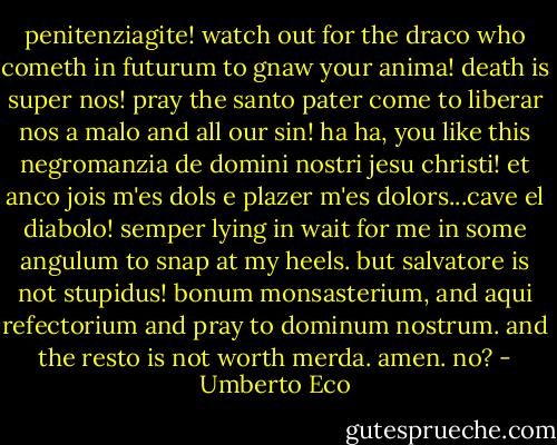 penitenziagite! watch out for the draco who cometh in futurum to gnaw your anima! death is super nos! pray the santo pater come to liberar nos a malo and all our sin! ha ha, you like this negromanzia de domini nostri jesu christi! et anco jois m'es dols e plazer m'es dolors...cave el diabolo! semper lying in wait for me in some angulum to snap at my heels. but salvatore is not stupidus! bonum monsasterium, and aqui refectorium and pray to dominum nostrum. and the resto is not worth merda. amen. no? - Umberto Eco