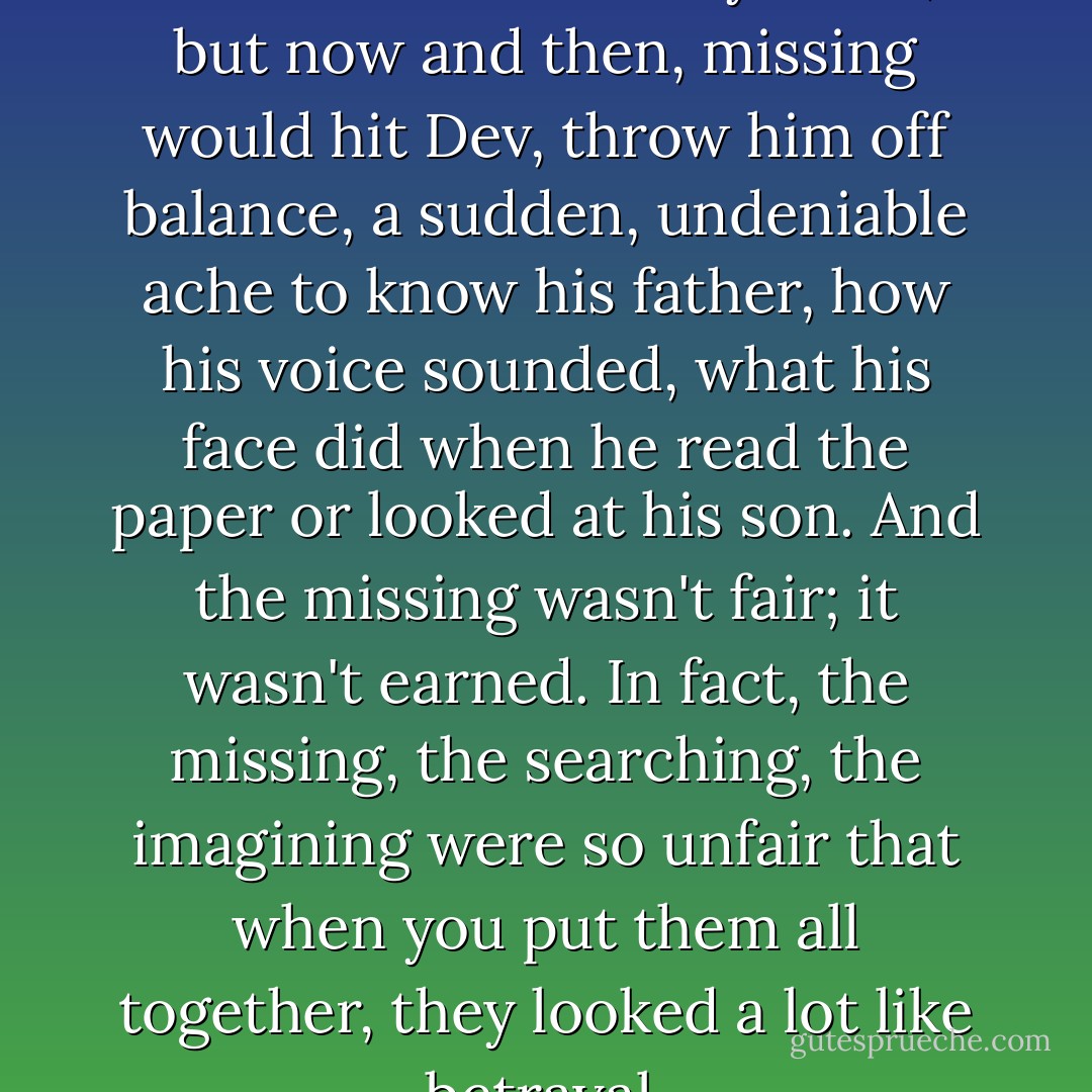 Still Dev missed him. Not all the time or even very often, but now and then, missing would hit Dev, throw him off balance, a sudden, undeniable ache to know his father, how his voice sounded, what his face did when he read the paper or looked at his son. And the missing wasn't fair; it wasn't earned. In fact, the missing, the searching, the imagining were so unfair that when you put them all together, they looked a lot like betrayal. - Marisa de los Santos