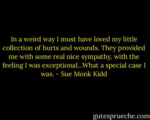 In a weird way I must have loved my little collection of hurts and wounds. They provided me with some real nice sympathy, with the feeling I was exceptional...What a special case I was. - Sue Monk Kidd