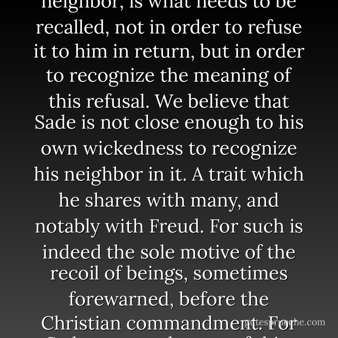 That the Sadian fantasy situates itself better in the bearers of Christian ethics than elsewhere is what our structural landmarks allow us to grasp easily. But that Sade, himself, refuses to be my neighbor, is what needs to be recalled, not in order to refuse it to him in return, but in order to recognize the meaning of this refusal. We believe that Sade is not close enough to his own wickedness to recognize his neighbor in it. A trait which he shares with many, and notably with Freud. For such is indeed the sole motive of the recoil of beings, sometimes forewarned, before the Christian commandment. For Sade, we see the test of this, crucial in our eyes, in his refusal of the death penalty, which history, if not logic, would suffice to show is one of the corollaries of Charity. - Jacques Lacan