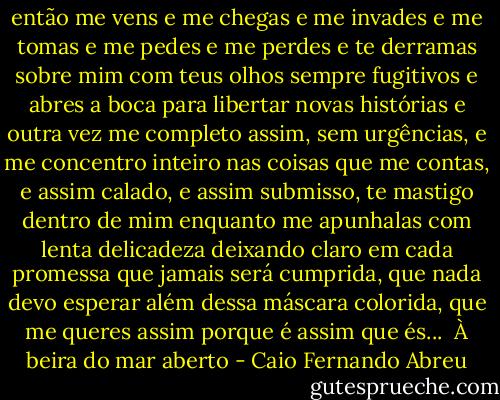 então me vens e me chegas e me invades e me tomas e me pedes e me perdes e te derramas sobre mim com teus olhos sempre fugitivos e abres a boca para libertar novas histórias e outra vez me completo assim, sem urgências, e me concentro inteiro nas coisas que me contas, e assim calado, e assim submisso, te mastigo dentro de mim enquanto me apunhalas com lenta delicadeza deixando claro em cada promessa que jamais será cumprida, que nada devo esperar além dessa máscara colorida, que me queres assim porque é assim que és...<br /><br />À beira do mar aberto - Caio Fernando Abreu