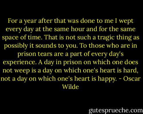 For a year after that was done to me I wept every day at the same hour and for the same space of time. That is not such a tragic thing as possibly it sounds to you. To those who are in prison tears are a part of every day's experience. A day in prison on which one does not weep is a day on which one's heart is hard, not a day on which one's heart is happy. - Oscar Wilde