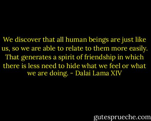 We discover that all human beings are just like us, so we are able to relate to them more easily. That generates a spirit of friendship in which there is less need to hide what we feel or what we are doing. - Dalai Lama XIV