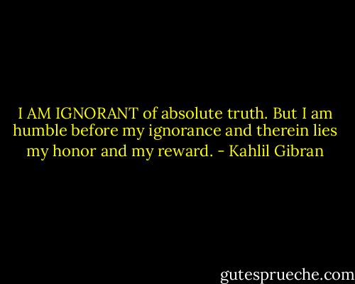 I AM IGNORANT of absolute truth. But I am humble before my ignorance and therein lies my honor and my reward. - Kahlil Gibran