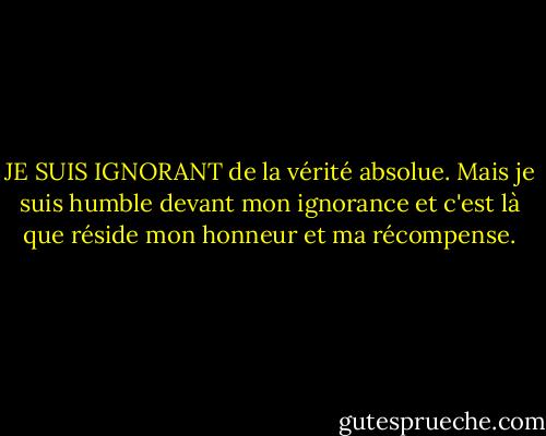JE SUIS IGNORANT de la vérité absolue. Mais je suis humble devant mon ignorance et c'est là que réside mon honneur et ma récompense. - Kahlil Gibran
