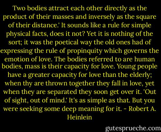 Two bodies attract each other directly as the product of their masses and inversely as the square of their distance.' It sounds like a rule for simple physical facts, does it not? Yet it is nothing of the sort; it was the poetical way the old ones had of expressing the rule of propinquity which governs the emotion of love. The bodies referred to are human bodies, mass is their capacity for love. Young people have a greater capacity for love than the elderly; when thy are thrown together they fall in love, yet when they are separated they soon get over it. 'Out of sight, out of mind.' It's as simple as that. But you were seeking some deep meaning for it. - Robert A. Heinlein