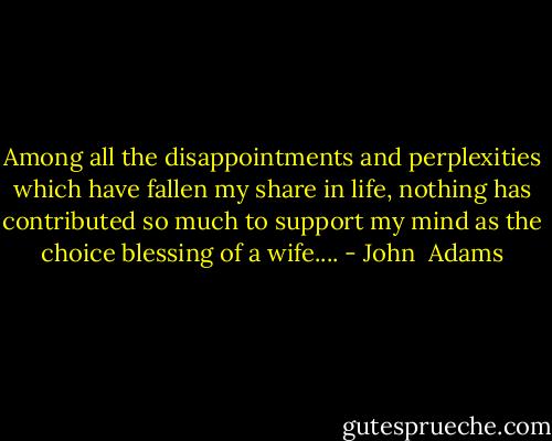 Among all the disappointments and perplexities which have fallen my share in life, nothing has contributed so much to support my mind as the choice blessing of a wife.... - John  Adams