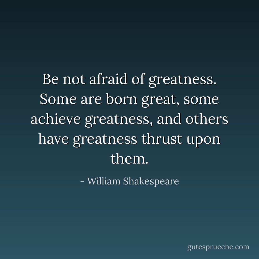 Be not afraid of greatness. Some are born great, some achieve greatness, and others have greatness thrust upon them. - William Shakespeare