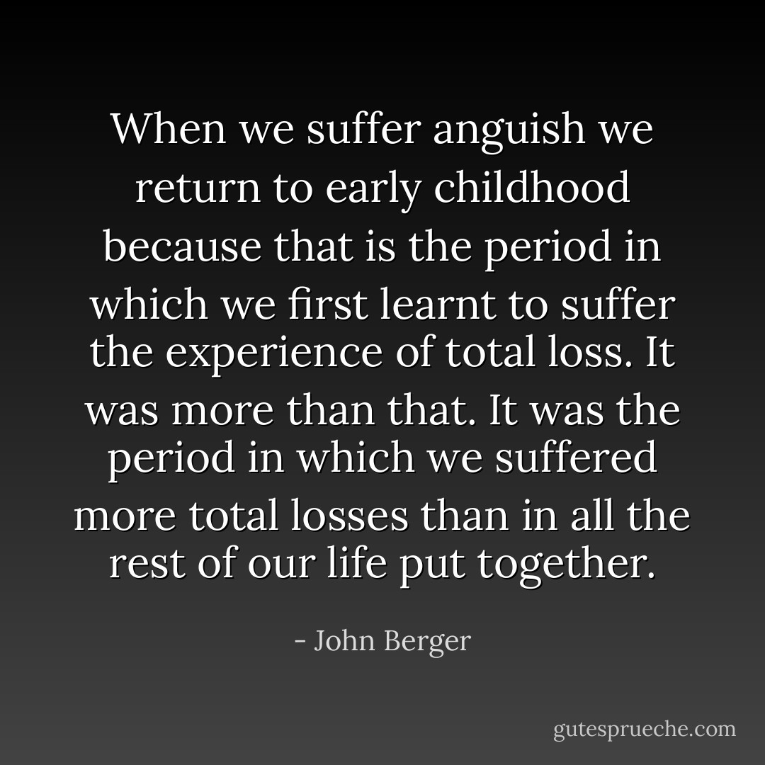 When we suffer anguish we return to early childhood because that is the period in which we first learnt to suffer the experience of total loss. It was more than that. It was the period in which we suffered more total losses than in all the rest of our life put together. - John Berger