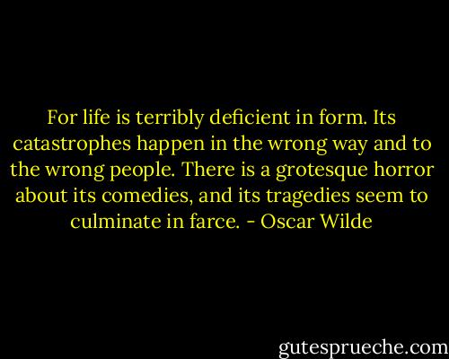 For life is terribly deficient in form. Its catastrophes happen in the wrong way and to the wrong people. There is a grotesque horror about its comedies, and its tragedies seem to culminate in farce. - Oscar Wilde