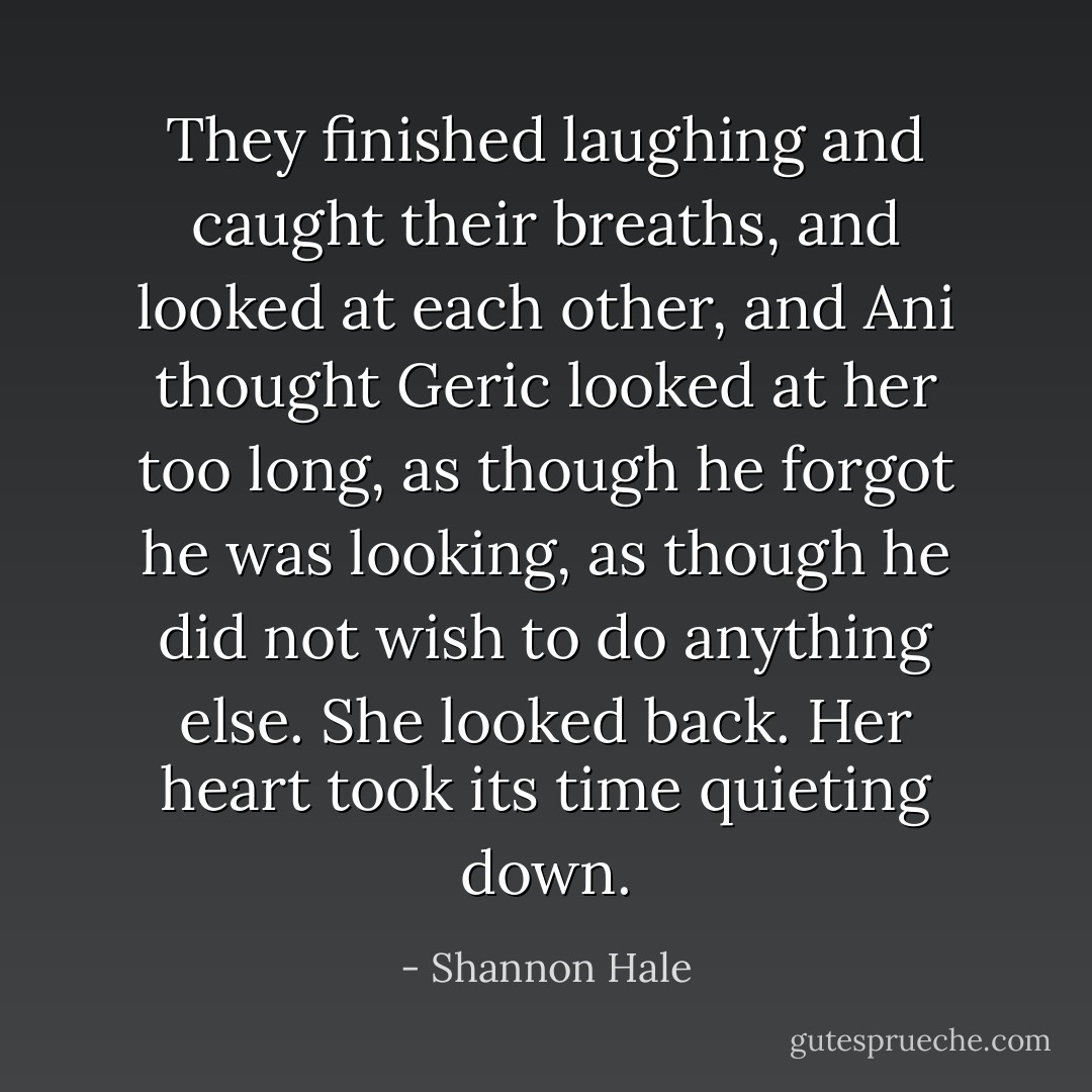 They finished laughing and caught their breaths, and looked at each other, and Ani thought Geric looked at her too long, as though he forgot he was looking, as though he did not wish to do anything else. She looked back. Her heart took its time quieting down. - Shannon Hale
