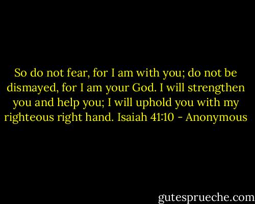 So do not fear, for I am with you;<br />do not be dismayed, for I am your God.<br />I will strengthen you and help you;<br />I will uphold you with my righteous right hand.<br />Isaiah 41:10 - Anonymous