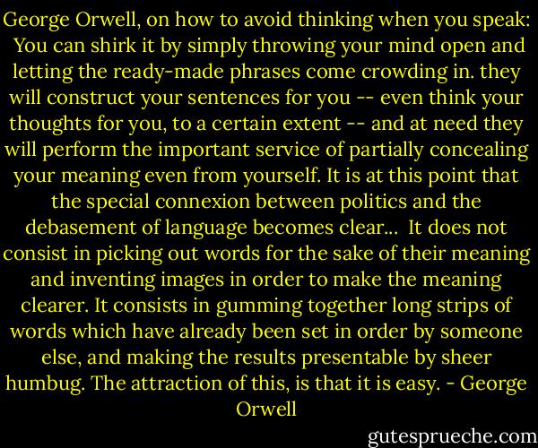 George Orwell, on how to avoid thinking when you speak:<br /><br />You can shirk it by simply throwing your mind open and letting the ready-made phrases come crowding in. they will construct your sentences for you -- even think your thoughts for you, to a certain extent -- and at need they will perform the important service of partially concealing your meaning even from yourself. It is at this point that the special connexion between politics and the debasement of language becomes clear...<br /><br />It does not consist in picking out words for the sake of their meaning and inventing images in order to make the meaning clearer. It consists in gumming together long strips of words which have already been set in order by someone else, and making the results presentable by sheer humbug. The attraction of this, is that it is easy. - George Orwell