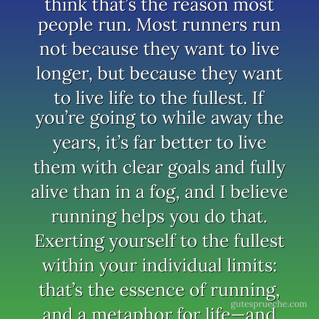People sometimes sneer at those who run every day, claiming they’ll go to any length to live longer. But I don’t think that’s the reason most people run. Most runners run not because they want to live longer, but because they want to live life to the fullest. If you’re going to while away the years, it’s far better to live them with clear goals and fully alive than in a fog, and I believe running helps you do that. Exerting yourself to the fullest within your individual limits: that’s the essence of running, and a metaphor for life—and for me, for writing as well. I believe many runners would agree. - Haruki Murakami
