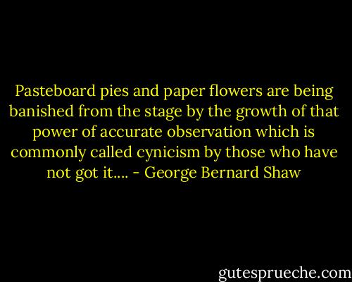 Pasteboard pies and paper flowers are being banished from the stage by the growth of that power of accurate observation which is commonly called cynicism by those who have not got it.... - George Bernard Shaw