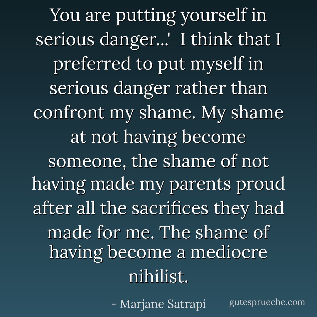 You are putting yourself in serious danger...'<br /><br />I think that I preferred to put myself in serious danger rather than confront my shame. My shame at not having become someone, the shame of not having made my parents proud after all the sacrifices they had made for me. The shame of having become a mediocre nihilist. - Marjane Satrapi