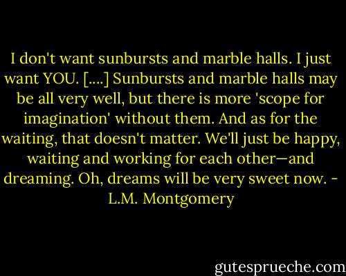 I don't want sunbursts and marble halls. I just want YOU. [....] Sunbursts and marble halls may be all very well, but there is more 'scope for imagination' without them. And as for the waiting, that doesn't matter. We'll just be happy, waiting and working for each other—and dreaming. Oh, dreams will be very sweet now. - L.M. Montgomery