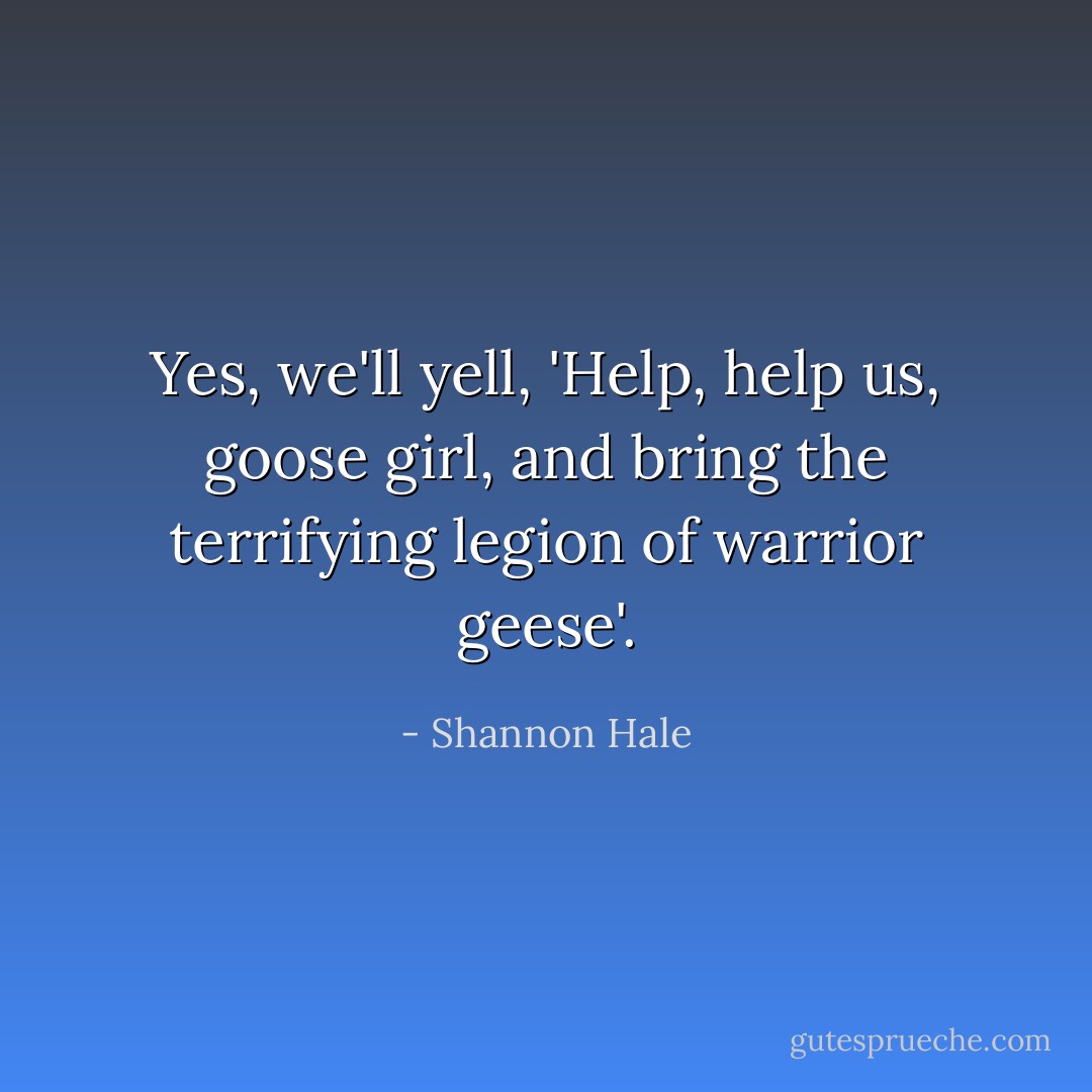 Yes, we'll yell, 'Help, help us, goose girl, and bring the terrifying legion of warrior geese'. - Shannon Hale