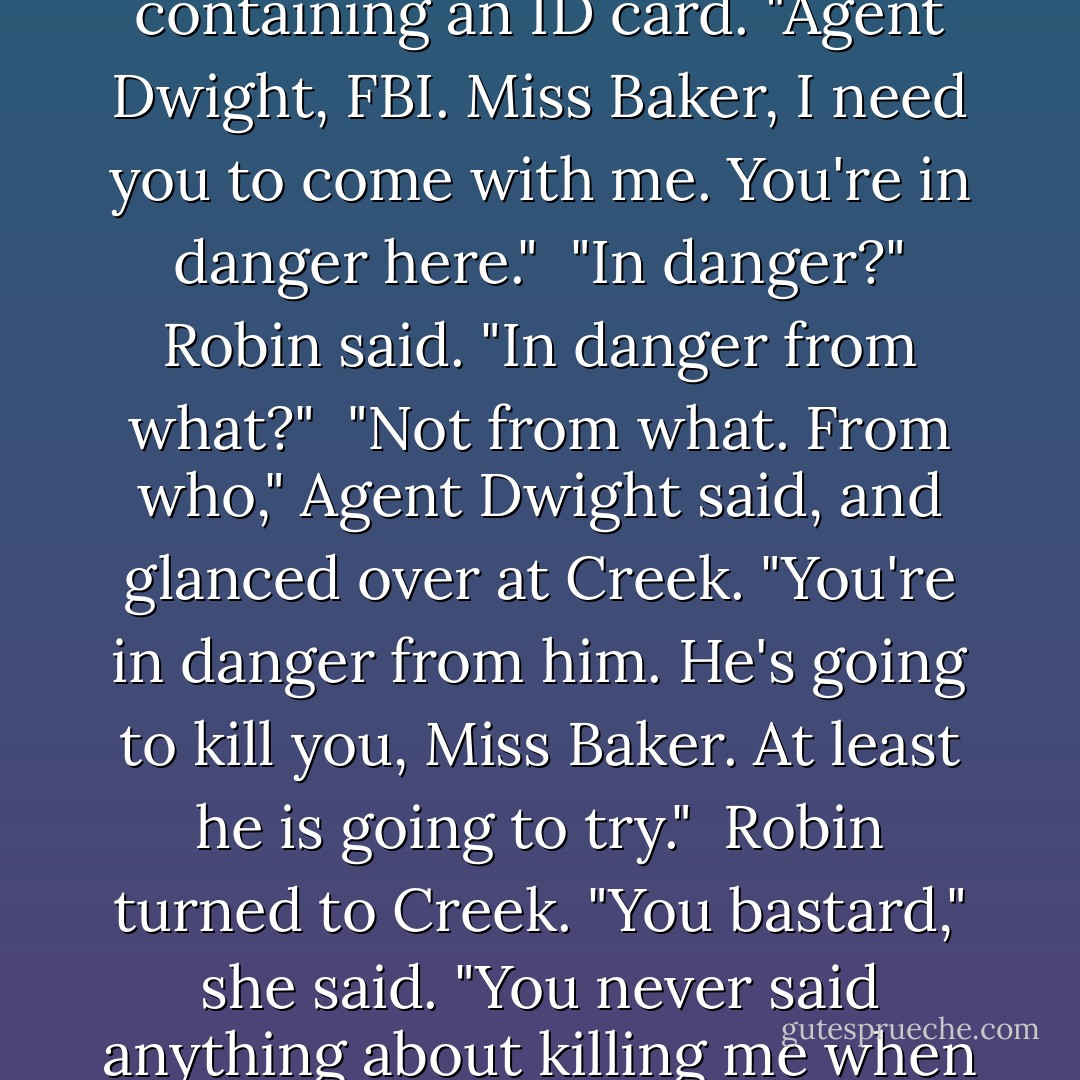 The man reached into his coat and pulled out a wallet containing an ID card. "Agent Dwight, FBI. Miss Baker, I need you to come with me. You're in danger here."<br /><br />"In danger?" Robin said. "In danger from what?"<br /><br />"Not from what. From who," Agent Dwight said, and glanced over at Creek. "You're in danger from him. He's going to kill you, Miss Baker. At least he is going to try."<br /><br />Robin turned to Creek. "You bastard," she said. "You never said anything about killing me when we made the date."<br /> - John Scalzi