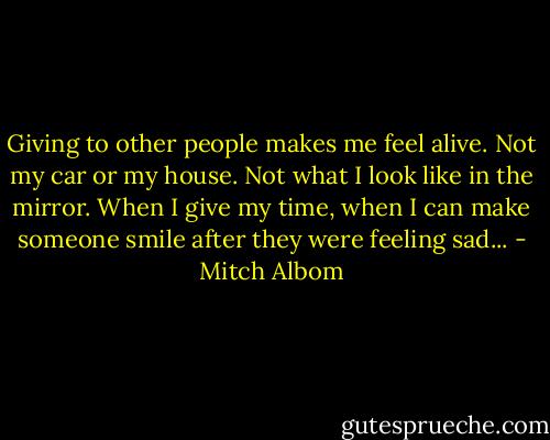 Giving to other people makes me feel alive. Not my car or my house. Not what I look like in the mirror. When I give my time, when I can make someone smile after they were feeling sad... - Mitch Albom