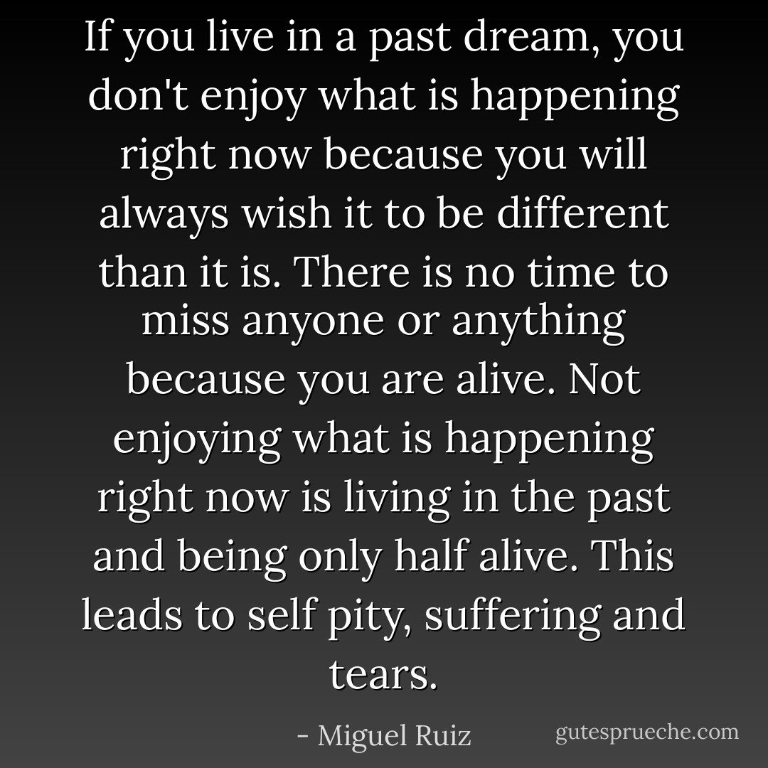 If you live in a past dream, you don't enjoy what is happening right now because you will always wish it to be different than it is. There is no time to miss anyone or anything because you are alive. Not enjoying what is happening right now is living in the past and being only half alive. This leads to self pity, suffering and tears. - Miguel Ruiz