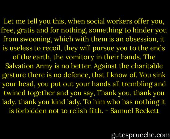 Let me tell you this, when social workers offer you, free, gratis and for nothing, something to hinder you from swooning, which with them is an obsession, it is useless to recoil, they will pursue you to the ends of the earth, the vomitory in their hands. The Salvation Army is no better. Against the charitable gesture there is no defence, that I know of. You sink your head, you put out your hands all trembling and twined together and you say, Thank you, thank you lady, thank you kind lady. To him who has nothing it is forbidden not to relish filth. - Samuel Beckett