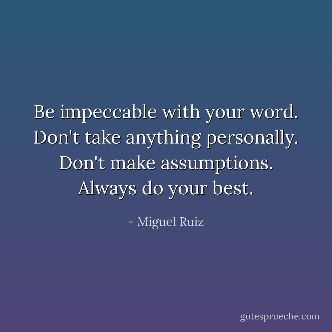 Be impeccable with your word. Don't take anything personally. Don't make assumptions. Always do your best. - Miguel Ruiz