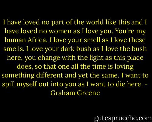 I have loved no part of the world like this and I have loved no women as I love you. You're my human Africa. I love your smell as I love these smells. I love your dark bush as I love the bush here, you change with the light as this place does, so that one all the time is loving something different and yet the same. I want to spill myself out into you as I want to die here. - Graham Greene