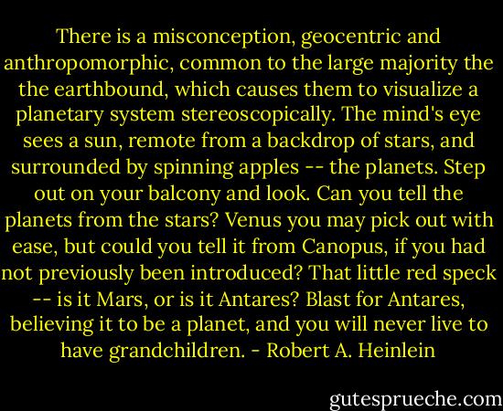 There is a misconception, geocentric and anthropomorphic, common to the large majority the the earthbound, which causes them to visualize a planetary system stereoscopically. The mind's eye sees a sun, remote from a backdrop of stars, and surrounded by spinning apples -- the planets. Step out on your balcony and look. Can you tell the planets from the stars? Venus you may pick out with ease, but could you tell it from Canopus, if you had not previously been introduced? That little red speck -- is it Mars, or is it Antares? Blast for Antares, believing it to be a planet, and you will never live to have grandchildren. - Robert A. Heinlein
