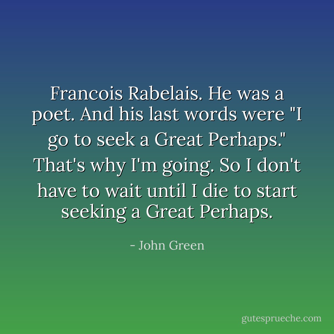 Francois Rabelais. He was a poet. And his last words were "I go to seek a Great Perhaps." That's why I'm going. So I don't have to wait until I die to start seeking a Great Perhaps. - John Green